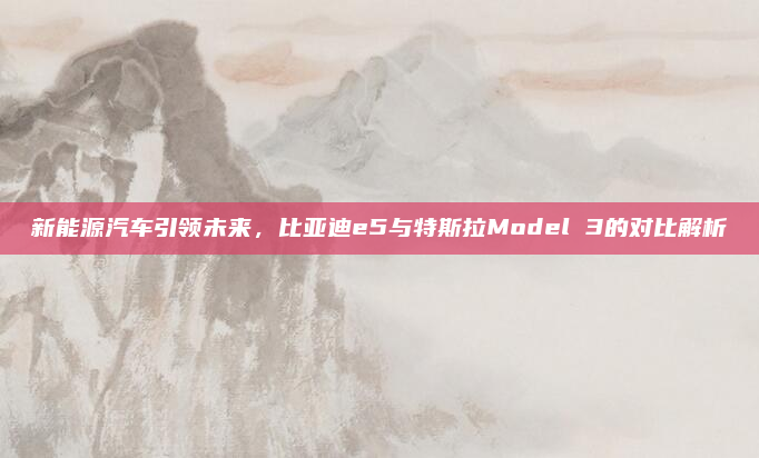 新能源汽车引领未来，比亚迪e5与特斯拉Model 3的对比解析