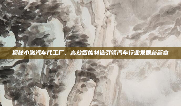揭秘小鹏汽车代工厂，高效智能制造引领汽车行业发展新篇章