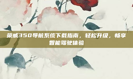 荣威350导航系统下载指南，轻松升级，畅享智能驾驶体验
