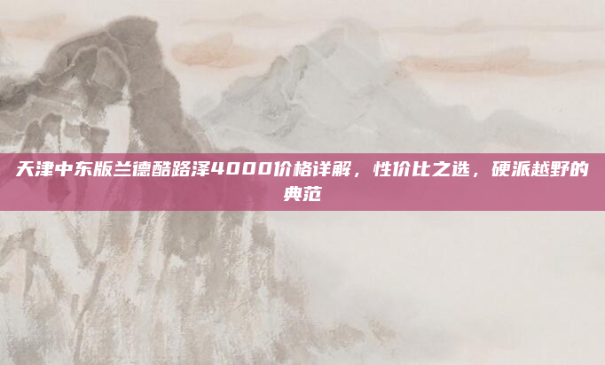 天津中东版兰德酷路泽4000价格详解,性价比之选,硬派越野的典范