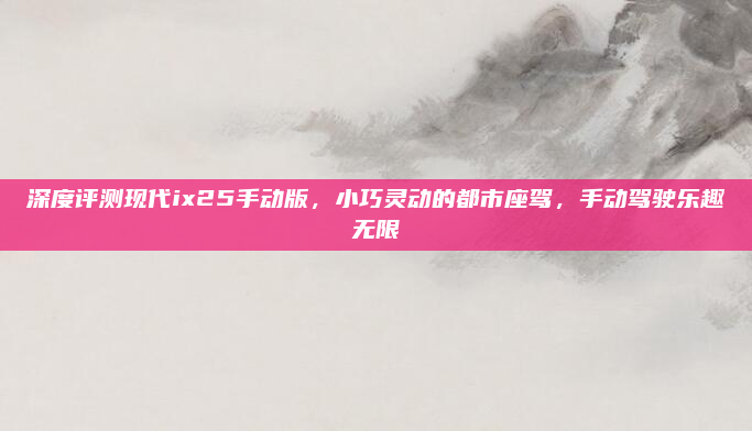 深度评测现代ix25手动版，小巧灵动的都市座驾，手动驾驶乐趣无限