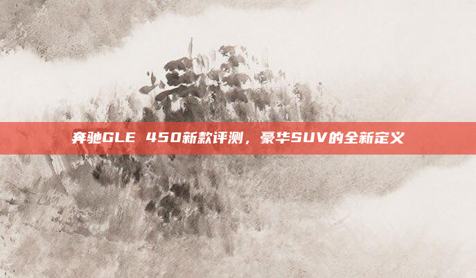 奔驰GLE 450新款评测，豪华SUV的全新定义