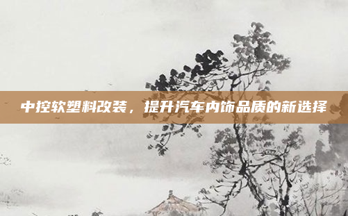 中控软塑料改装，提升汽车内饰品质的新选择