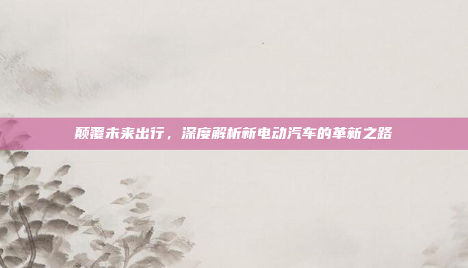 颠覆未来出行,深度解析新电动汽车的革新之路