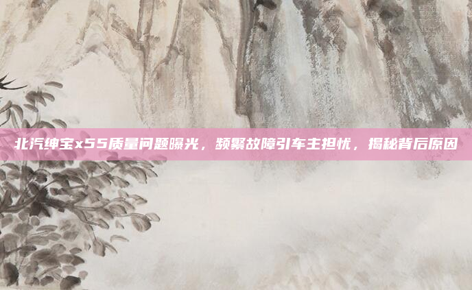 北汽绅宝x55质量问题曝光，频繁故障引车主担忧，揭秘背后原因