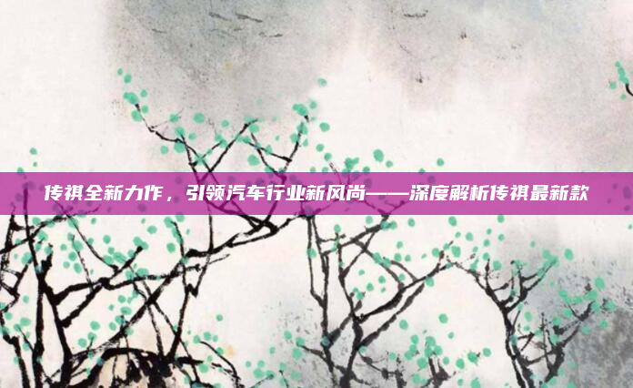 传祺全新力作，引领汽车行业新风尚——深度解析传祺最新款