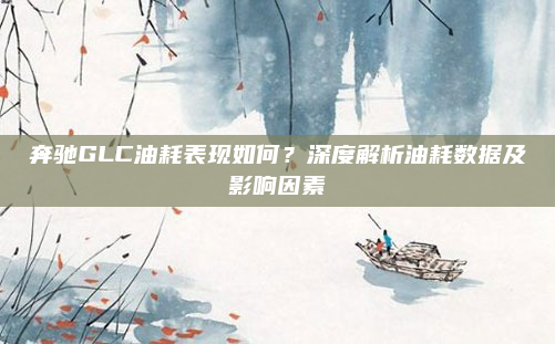 奔驰GLC油耗表现如何？深度解析油耗数据及影响因素