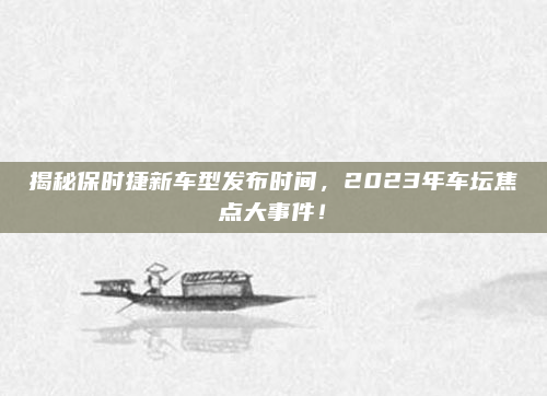 揭秘保时捷新车型发布时间，2023年车坛焦点大事件！