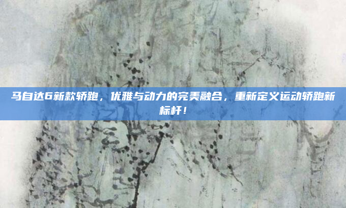 马自达6新款轿跑，优雅与动力的完美融合，重新定义运动轿跑新标杆！