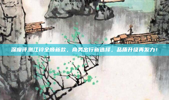 深度评测江铃全顺新款，商务出行新选择，品质升级再发力！