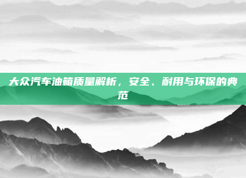 大众汽车油箱质量解析，安全、耐用与环保的典范