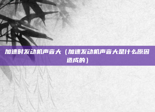 加速时发动机声音大(加速发动机声音大是什么原因造成的)
