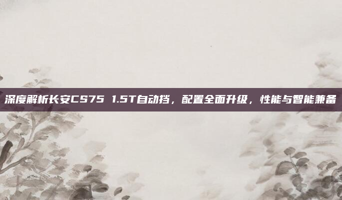 深度解析长安CS75 1.5T自动挡,配置全面升级,性能与智能兼备