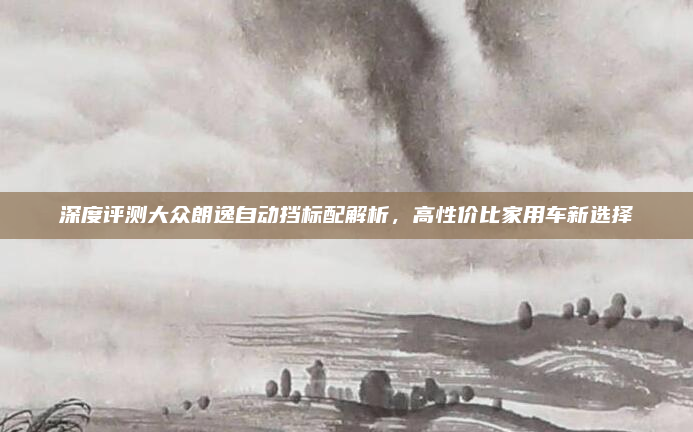 深度评测大众朗逸自动挡标配解析，高性价比家用车新选择