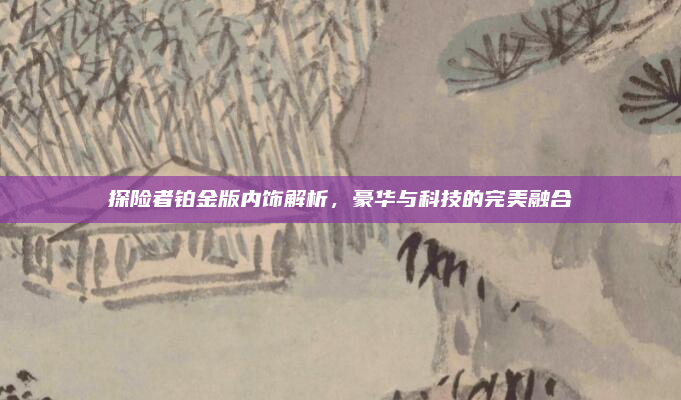 探险者铂金版内饰解析,豪华与科技的完美融合