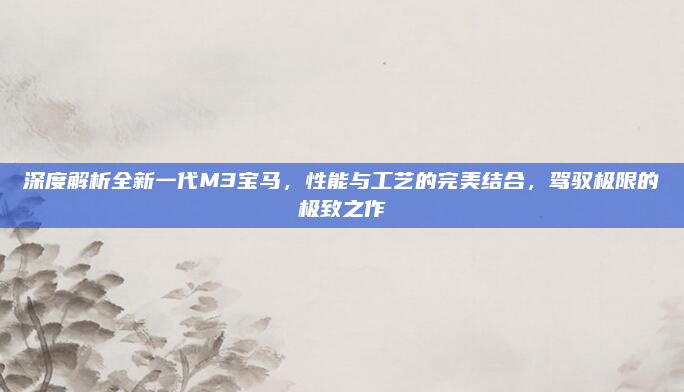 深度解析全新一代M3宝马，性能与工艺的完美结合，驾驭极限的极致之作