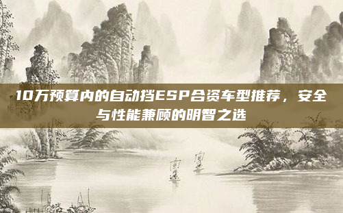 10万预算内的自动挡ESP合资车型推荐,安全与性能兼顾的明智之选