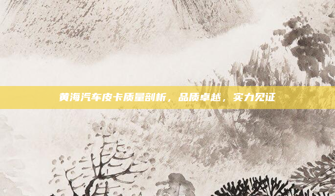 黄海汽车皮卡质量剖析,品质卓越,实力见证