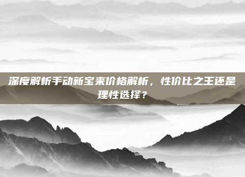 深度解析手动新宝来价格解析，性价比之王还是理性选择？