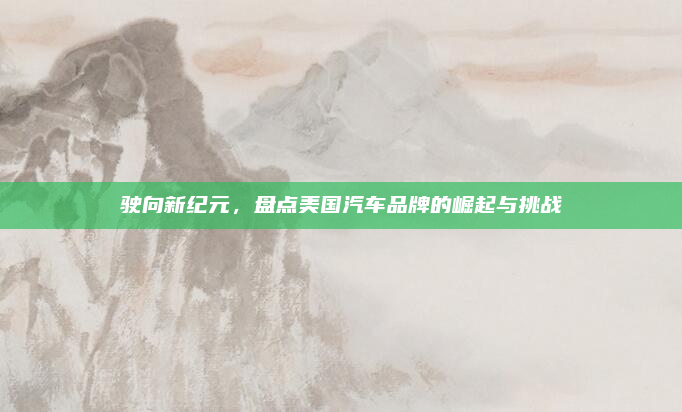 驶向新纪元，盘点美国汽车品牌的崛起与挑战