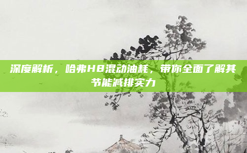 深度解析，哈弗H8混动油耗，带你全面了解其节能减排实力
