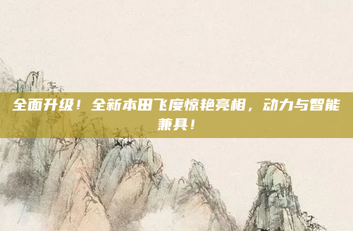 全面升级！全新本田飞度惊艳亮相，动力与智能兼具！