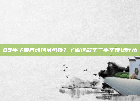 05年飞度自动挡多少钱?了解这款车二手车市场行情