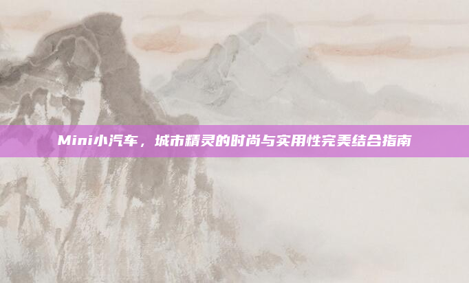 Mini小汽车，城市精灵的时尚与实用性完美结合指南