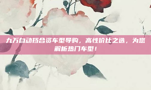 九万自动挡合资车型导购，高性价比之选，为您解析热门车型！