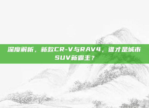 深度解析，新款CR-V与RAV4，谁才是城市SUV新霸主？