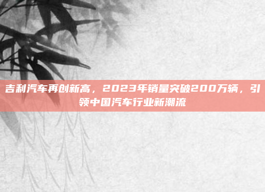 吉利汽车再创新高，2023年销量突破200万辆，引领中国汽车行业新潮流