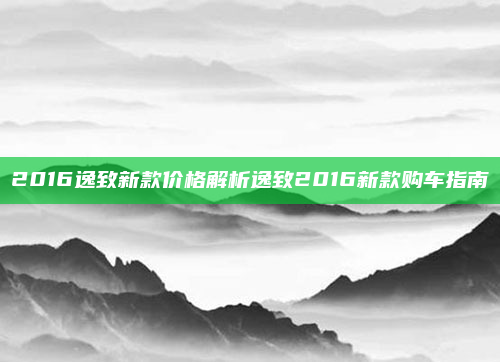 2016逸致新款价格解析逸致2016新款购车指南