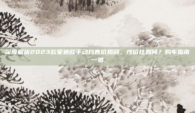 深度解析2023款蒙迪欧手动挡售价揭晓，性价比如何？购车指南一览