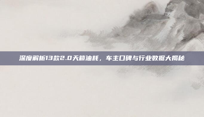 深度解析13款2.0天籁油耗，车主口碑与行业数据大揭秘