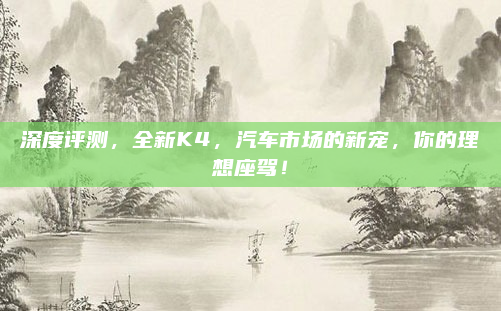 深度评测，全新K4，汽车市场的新宠，你的理想座驾！