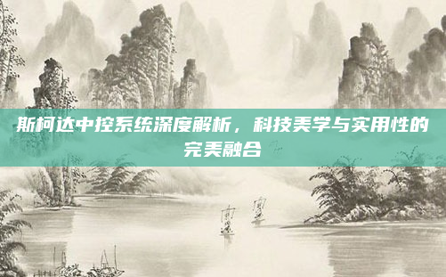 斯柯达中控系统深度解析，科技美学与实用性的完美融合