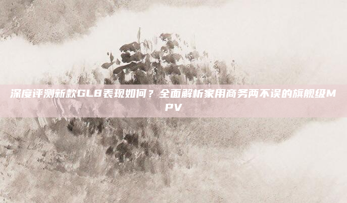 深度评测新款GL8表现如何?全面解析家用商务两不误的旗舰级MPV