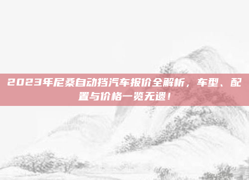 2023年尼桑自动挡汽车报价全解析，车型、配置与价格一览无遗！