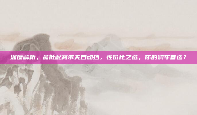 深度解析,最低配高尔夫自动挡,性价比之选,你的购车首选?