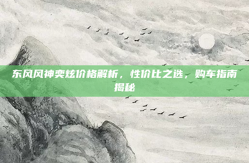 东风风神奕炫价格解析,性价比之选,购车指南揭秘