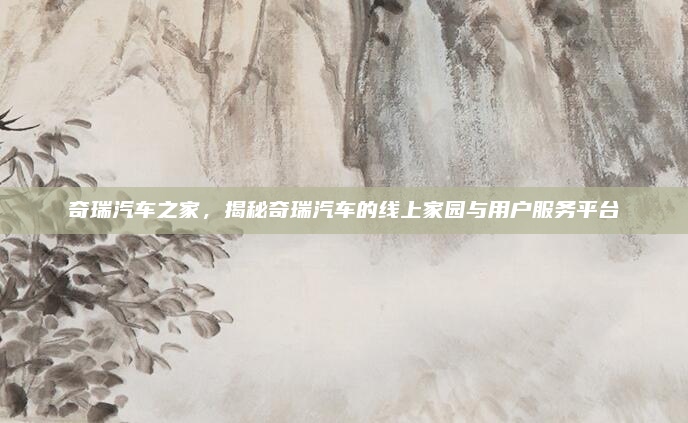 奇瑞汽车之家，揭秘奇瑞汽车的线上家园与用户服务平台