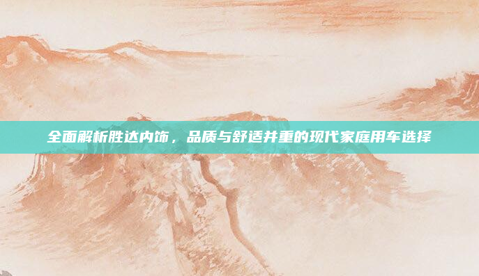 全面解析胜达内饰，品质与舒适并重的现代家庭用车选择
