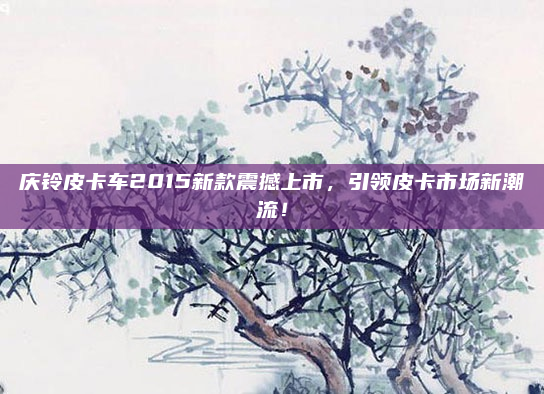 庆铃皮卡车2015新款震撼上市,引领皮卡市场新潮流!