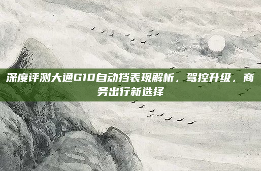 深度评测大通G10自动挡表现解析,驾控升级,商务出行新选择