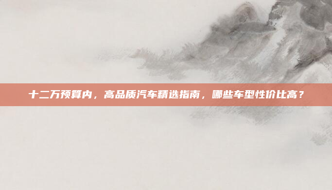 十二万预算内,高品质汽车精选指南,哪些车型性价比高?
