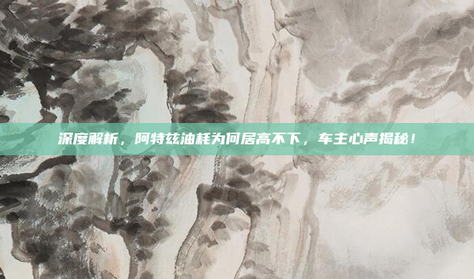 深度解析,阿特兹油耗为何居高不下,车主心声揭秘!