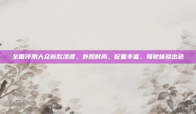 全面评测大众新款凌渡，外观时尚、配置丰富、驾驶体验出色