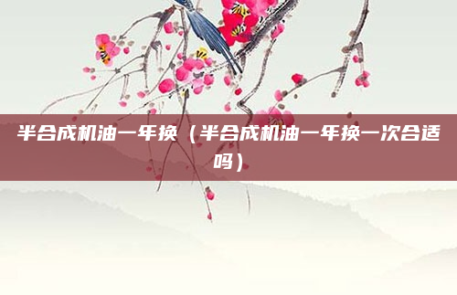 半合成机油一年换（半合成机油一年换一次合适吗）