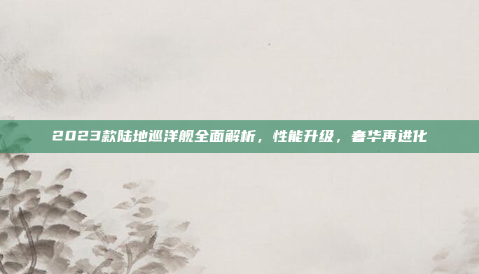 2023款陆地巡洋舰全面解析，性能升级，奢华再进化
