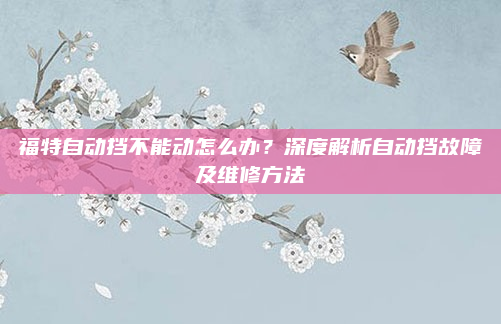 福特自动挡不能动怎么办？深度解析自动挡故障及维修方法